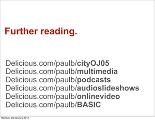 Further reading.


   Delicious.com/paulb/cityOJ05
   Delicious.com/paulb/multimedia
   Delicious.com/paulb/podcasts
   Delicious.com/paulb/audioslideshows
   Delicious.com/paulb/onlinevideo
   Delicious.com/paulb/BASIC
Monday, 23 January 2012
 