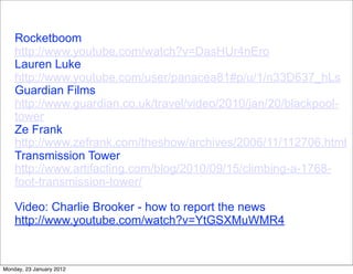 Rocketboom
    http://www.youtube.com/watch?v=DasHUr4nEro
    Lauren Luke
    http://www.youtube.com/user/panacea81#p/u/1/n33D637_hLs
    Guardian Films
    http://www.guardian.co.uk/travel/video/2010/jan/20/blackpool-
    tower
    Ze Frank
    http://www.zefrank.com/theshow/archives/2006/11/112706.html
    Transmission Tower
    http://www.artifacting.com/blog/2010/09/15/climbing-a-1768-
    foot-transmission-tower/

    Video: Charlie Brooker - how to report the news
    http://www.youtube.com/watch?v=YtGSXMuWMR4


Monday, 23 January 2012
 