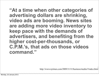“At a time when other categories of
           advertising dollars are shrinking,
           video ads are booming. News sites
           are adding more video inventory to
           keep pace with the demands of
           advertisers, and benefiting from the
           higher cost-per-thousands, or
           C.P.M.’s, that ads on those videos
           command.”

                                                                                     ,
                          http://www.nytimes.com/2009/11/11/business/media/11adco.html

Monday, 23 January 2012
 