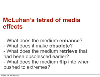 McLuhan’s tetrad of media
  effects

   - What does the medium enhance?
   - What does it make obsolete?
   - What does the medium retrieve that
   had been obsolesced earlier?
   - What does the medium flip into when
   pushed to extremes?
Monday, 23 January 2012
 
