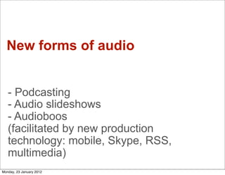 New forms of audio


   - Podcasting
   - Audio slideshows
   - Audioboos
   (facilitated by new production
   technology: mobile, Skype, RSS,
   multimedia)
Monday, 23 January 2012
 