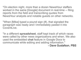 "On election night, more than a dozen NewsHour staffers
worked in the same [Google] document in real-time -- filing
reports from the field and transcribing quotes from
NewsHour analysts and notable guests on other networks.

"When [Mike] typed a pound sign (#), that signaled the
paragraph was ready and I immediately pasted it into
CoveritLive.

"In a different spreadsheet, staff kept track of which races
were called by other news organizations and when. We also
used the embedded chat feature in Google Docs to
communicate while editing and adding information."
                                       - Dave Gustafson, PBS
 