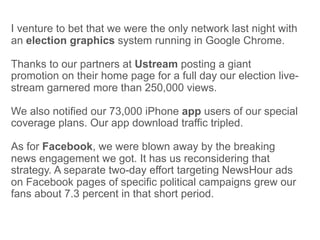I venture to bet that we were the only network last night with
an election graphics system running in Google Chrome.

Thanks to our partners at Ustream posting a giant
promotion on their home page for a full day our election live-
stream garnered more than 250,000 views.

We also notified our 73,000 iPhone app users of our special
coverage plans. Our app download traffic tripled.

As for Facebook, we were blown away by the breaking
news engagement we got. It has us reconsidering that
strategy. A separate two-day effort targeting NewsHour ads
on Facebook pages of specific political campaigns grew our
fans about 7.3 percent in that short period.
 
