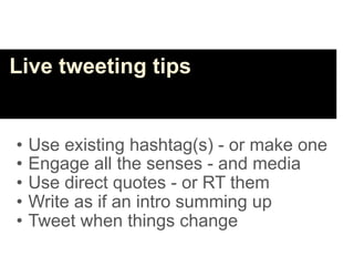 Live tweeting tips


•   Use existing hashtag(s) - or make one
•   Engage all the senses - and media
•   Use direct quotes - or RT them
•   Write as if an intro summing up
•   Tweet when things change
 