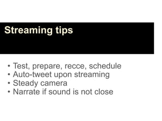Streaming tips


•   Test, prepare, recce, schedule
•   Auto-tweet upon streaming
•   Steady camera
•   Narrate if sound is not close
 