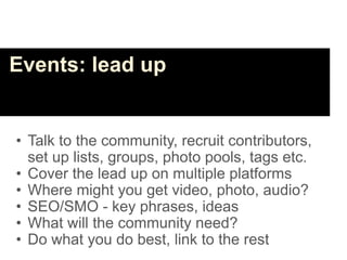Events: lead up


• Talk to the community, recruit contributors,
  set up lists, groups, photo pools, tags etc.
• Cover the lead up on multiple platforms
• Where might you get video, photo, audio?
• SEO/SMO - key phrases, ideas
• What will the community need?
• Do what you do best, link to the rest
 