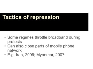 Tactics of repression


• Some regimes throttle broadband during
  protests
• Can also close parts of mobile phone
  network
• E.g. Iran, 2009; Myanmar, 2007
 