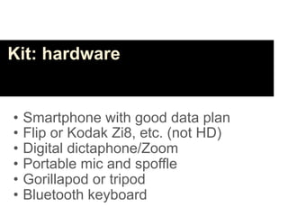Kit: hardware


•   Smartphone with good data plan
•   Flip or Kodak Zi8, etc. (not HD)
•   Digital dictaphone/Zoom
•   Portable mic and spoffle
•   Gorillapod or tripod
•   Bluetooth keyboard
 