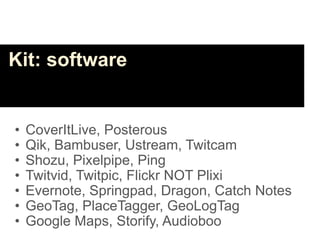Kit: software


•   CoverItLive, Posterous
•   Qik, Bambuser, Ustream, Twitcam
•   Shozu, Pixelpipe, Ping
•   Twitvid, Twitpic, Flickr NOT Plixi
•   Evernote, Springpad, Dragon, Catch Notes
•   GeoTag, PlaceTagger, GeoLogTag
•   Google Maps, Storify, Audioboo
 