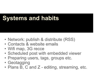 Systems and habits


•   Network: publish & distribute (RSS)
•   Contacts & website emails
•   Wifi map, 3G recce
•   Scheduled post with embedded viewer
•   Preparing users, tags, groups etc.
•   Geotagging
•   Plans B, C and Z - editing, streaming, etc.
 
