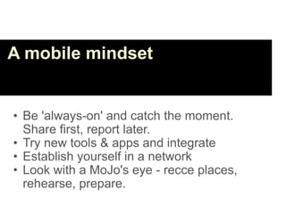 A mobile mindset


• Be 'always-on' and catch the moment.
  Share first, report later.
• Try new tools & apps and integrate
• Establish yourself in a network
• Look with a MoJo's eye - recce places,
  rehearse, prepare.
 