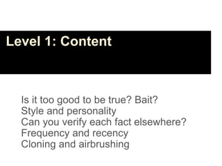 Level 1: Content



  Is it too good to be true? Bait?
  Style and personality
  Can you verify each fact elsewhere?
  Frequency and recency
  Cloning and airbrushing
 