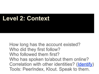 Level 2: Context



  How long has the account existed?
  Who did they first follow?
  Who followed them first?
  Who has spoken to/about them online?
  Correlation with other identities? (Identify)
  Tools: PeerIndex, Klout. Speak to them.
 