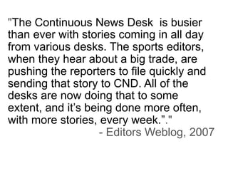 "The Continuous News Desk is busier
than ever with stories coming in all day
from various desks. The sports editors,
when they hear about a big trade, are
pushing the reporters to file quickly and
sending that story to CND. All of the
desks are now doing that to some
extent, and it’s being done more often,
with more stories, every week.”."
                    - Editors Weblog, 2007
 