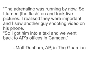“The adrenaline was running by now. So
I turned [the flash] on and took five
pictures. I realised they were important
and I saw another guy shooting video on
his phone.
“So I got him into a taxi and we went
back to AP’s offices in Camden.”

    - Matt Dunham, AP, in The Guardian
 