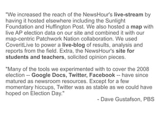 "We increased the reach of the NewsHour's live-stream by
having it hosted elsewhere including the Sunlight
Foundation and Huffington Post. We also hosted a map with
live AP election data on our site and combined it with our
map-centric Patchwork Nation collaboration. We used
CoveritLive to power a live-blog of results, analysis and
reports from the field. Extra, the NewsHour's site for
students and teachers, solicited opinion pieces.

"Many of the tools we experimented with to cover the 2008
election -- Google Docs, Twitter, Facebook -- have since
matured as newsroom resources. Except for a few
momentary hiccups, Twitter was as stable as we could have
hoped on Election Day."
                                     - Dave Gustafson, PBS
 
