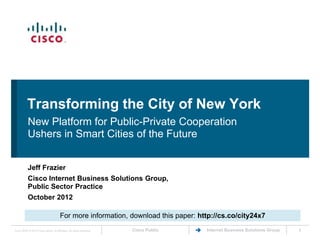 Transforming the City of New York
           New Platform for Public-Private Cooperation
           Ushers in Smart Cities of the Future


           Jeff Frazier
           Cisco Internet Business Solutions Group,
           Public Sector Practice
           October 2012

                                       For more information, download this paper: http://cs.co/city24x7
Cisco IBSG © 2012 Cisco and/or its affiliates. All rights reserved.   Cisco Public   Internet Business Solutions Group   1
 