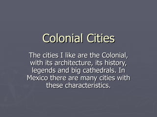 Colonial Cities The cities I like are the Colonial, with its architecture, its history, legends and big cathedrals. In Mexico there are many cities with these characteristics. 