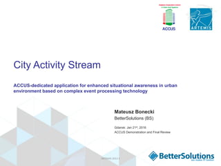 City Activity Stream
ACCUS-dedicated application for enhanced situational awareness in urban
environment based on complex event processing technology
Mateusz Bonecki
BetterSolutions (BS)
Gdansk: Jan 21st, 2016
ACCUS Demonstration and Final Review
ARTEMIS-­‐2012-­‐1	
  
 