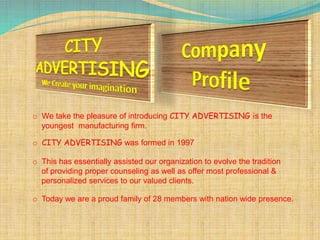 o We take the pleasure of introducing CITY ADVERTISING is the
youngest manufacturing firm.
o CITY ADVERTISING was formed in 1997
o This has essentially assisted our organization to evolve the tradition
of providing proper counseling as well as offer most professional &
personalized services to our valued clients.
o Today we are a proud family of 28 members with nation wide presence.
 