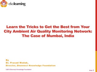 Slide 1
Learn the Tricks to Get the Best from Your
City Ambient Air Quality Monitoring Network:
The Case of Mumbai, India
By
Dr. Prasad Modak,
Director, Ekonnect Knowledge Foundation
©2013 Ekonnect Knowledge Foundation
 