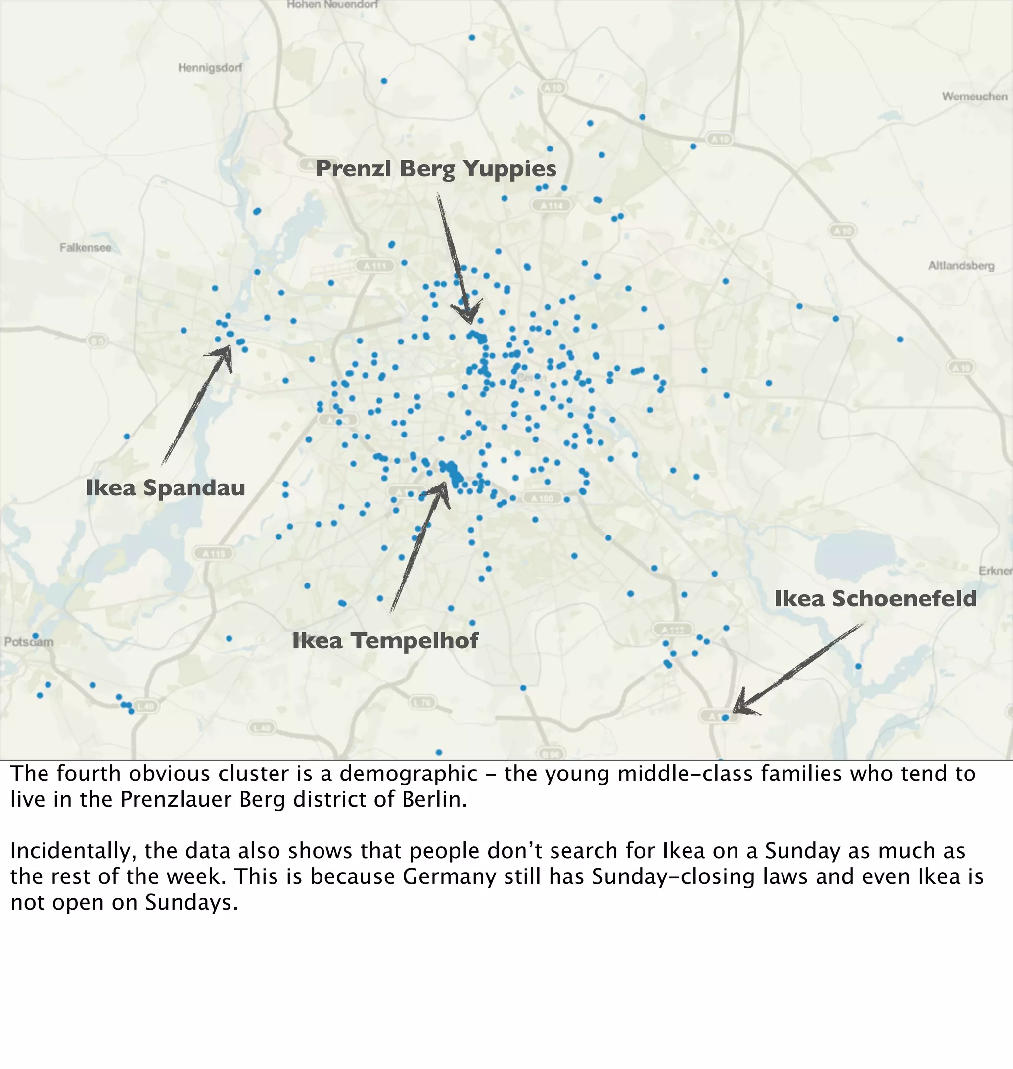Prenzl Berg Yuppies




             Ikea Spandau



                                                                           Ikea Schoenefeld
                             Ikea Tempelhof




The fourth obvious cluster is a demographic - the young middle-class families who tend to
Thursday, January 27, 2011

Ikeain the Prenzlauer Berg district of Berlin.
live geo-searches bounded to Berlin
can we make any assumptions about what the actual locations are?
kind of, but not muchalso shows that people don’t search for Ikea on a Sunday as much as
Incidentally, the data data here
clearly there is week. This is cluster but the others are not very evident laws and even Ikea is
the rest of the a Tempelhof because Germany still has Sunday-closing
certainly shows the relative popularity of all the locations
not open on Sundays.
Ikea Lichtenberg was not open yet during this time frame
 