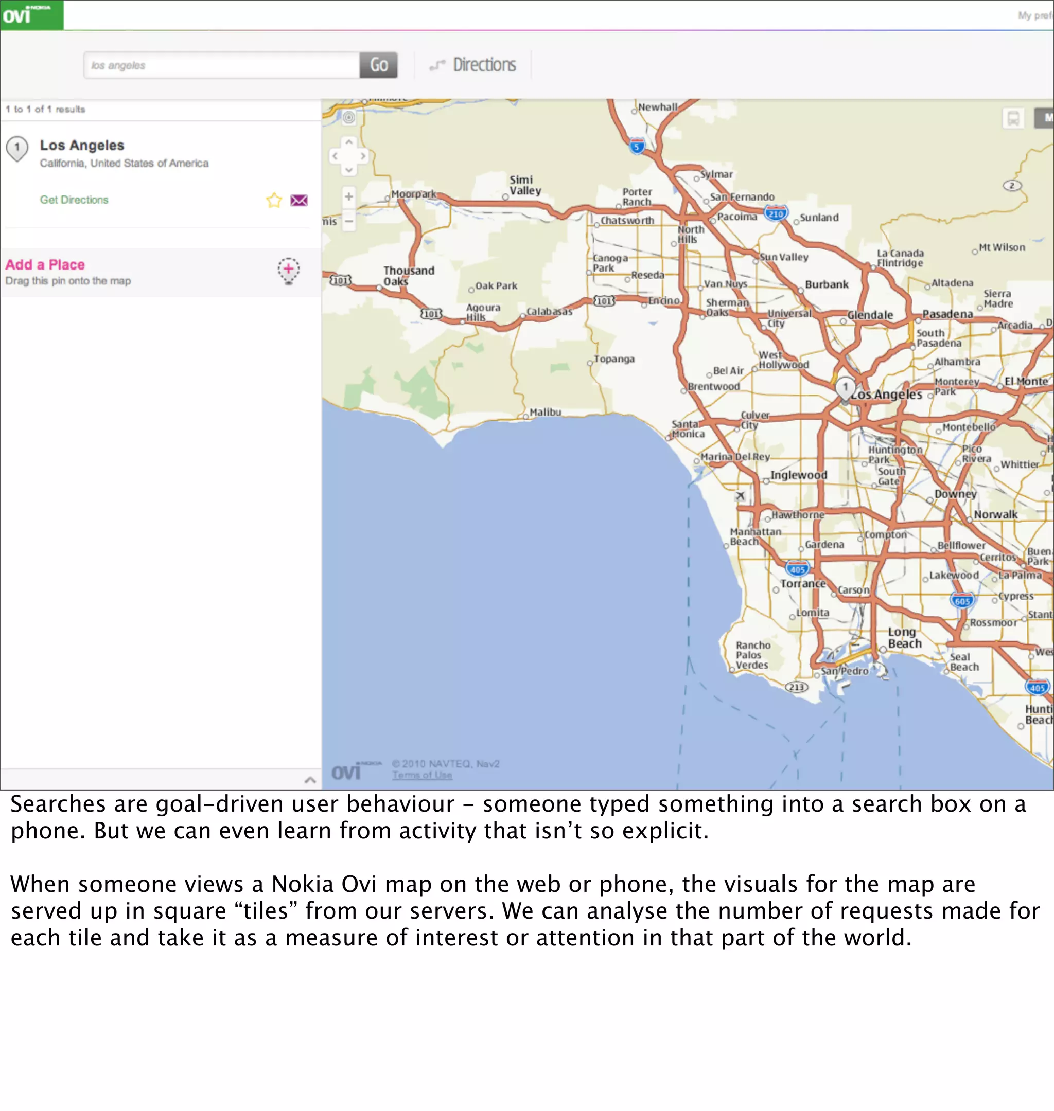 Searches are goal-driven user behaviour - someone typed something into a search box on a
phone. But we can even learn from activity that isn’t so explicit.

When someone views a Nokia Ovi map on the web or phone, the visuals for the map are
served up in square “tiles” from our servers. We can analyse the number of requests made for
each tile and take it as a measure of interest or attention in that part of the world.
 
