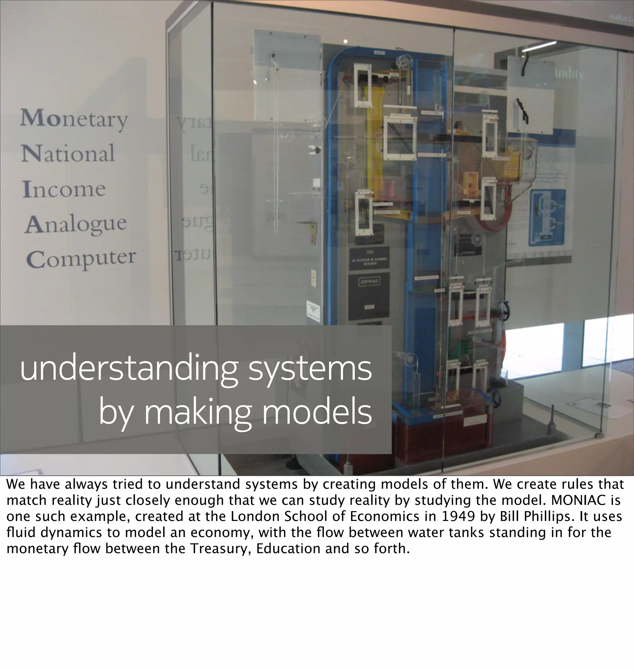 understanding systems
     by making models
We have always tried to understand systems by creating models of them. We create rules that
match reality just closely enough that we can study reality by studying the model. MONIAC is
one such example, created at the London School of Economics in 1949 by Bill Phillips. It uses
ﬂuid dynamics to model an economy, with the ﬂow between water tanks standing in for the
monetary ﬂow between the Treasury, Education and so forth.
 