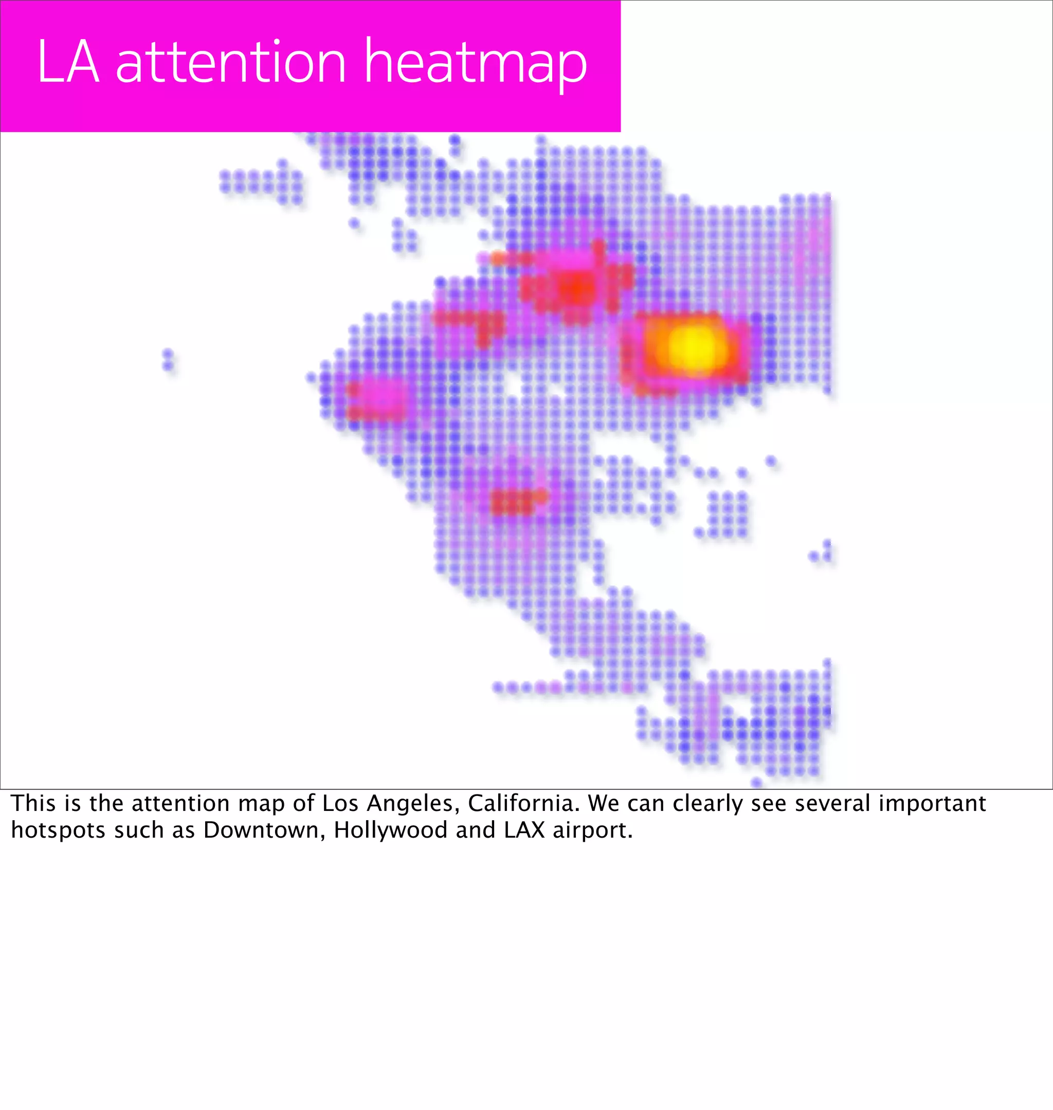 LA attention heatmap




This is the attention map of Los Angeles, California. We can clearly see several important
hotspots such as Downtown, Hollywood and LAX airport.
 