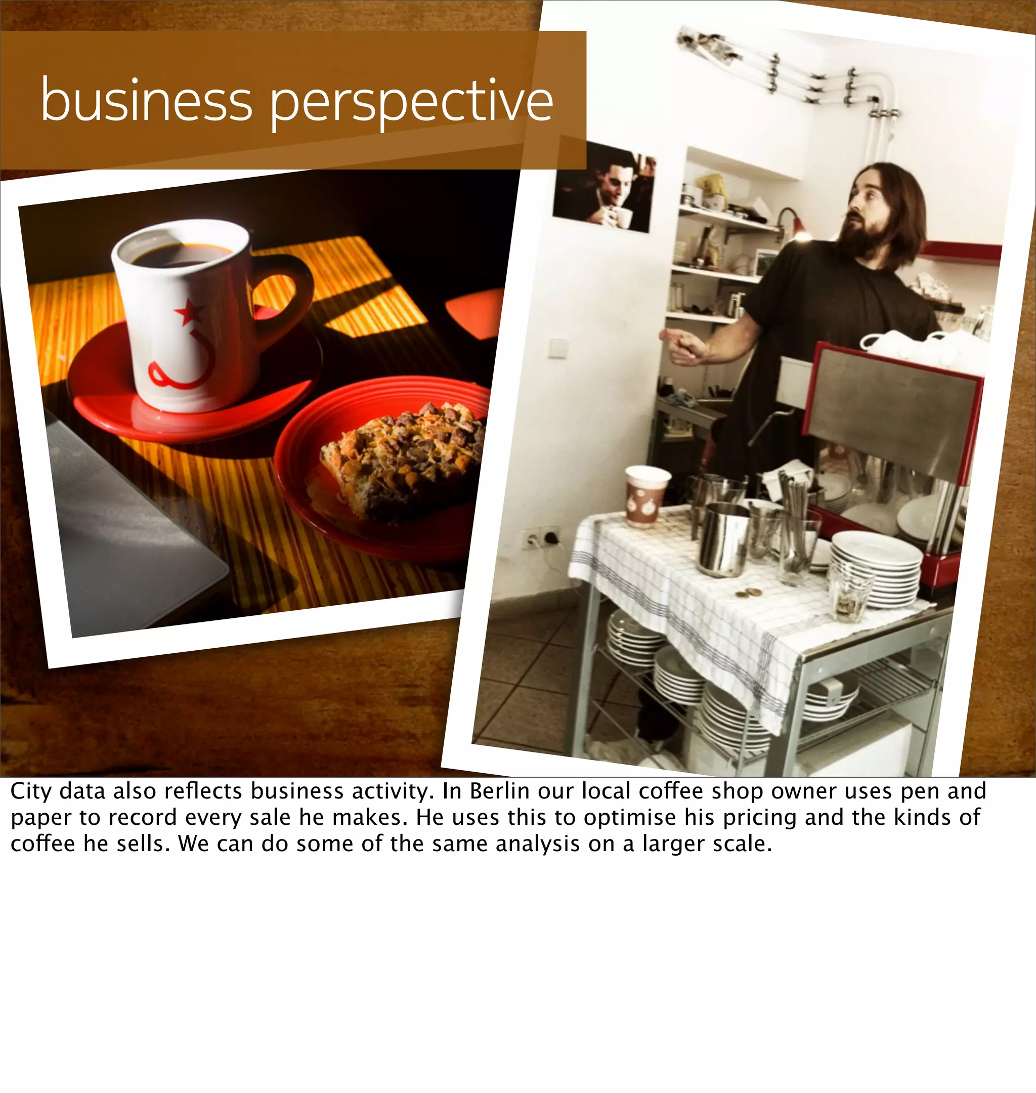 business perspective




City data also reﬂects business activity. In Berlin our local coffee shop owner uses pen and
paper to record every sale he makes. He uses this to optimise his pricing and the kinds of
coffee he sells. We can do some of the same analysis on a larger scale.
 