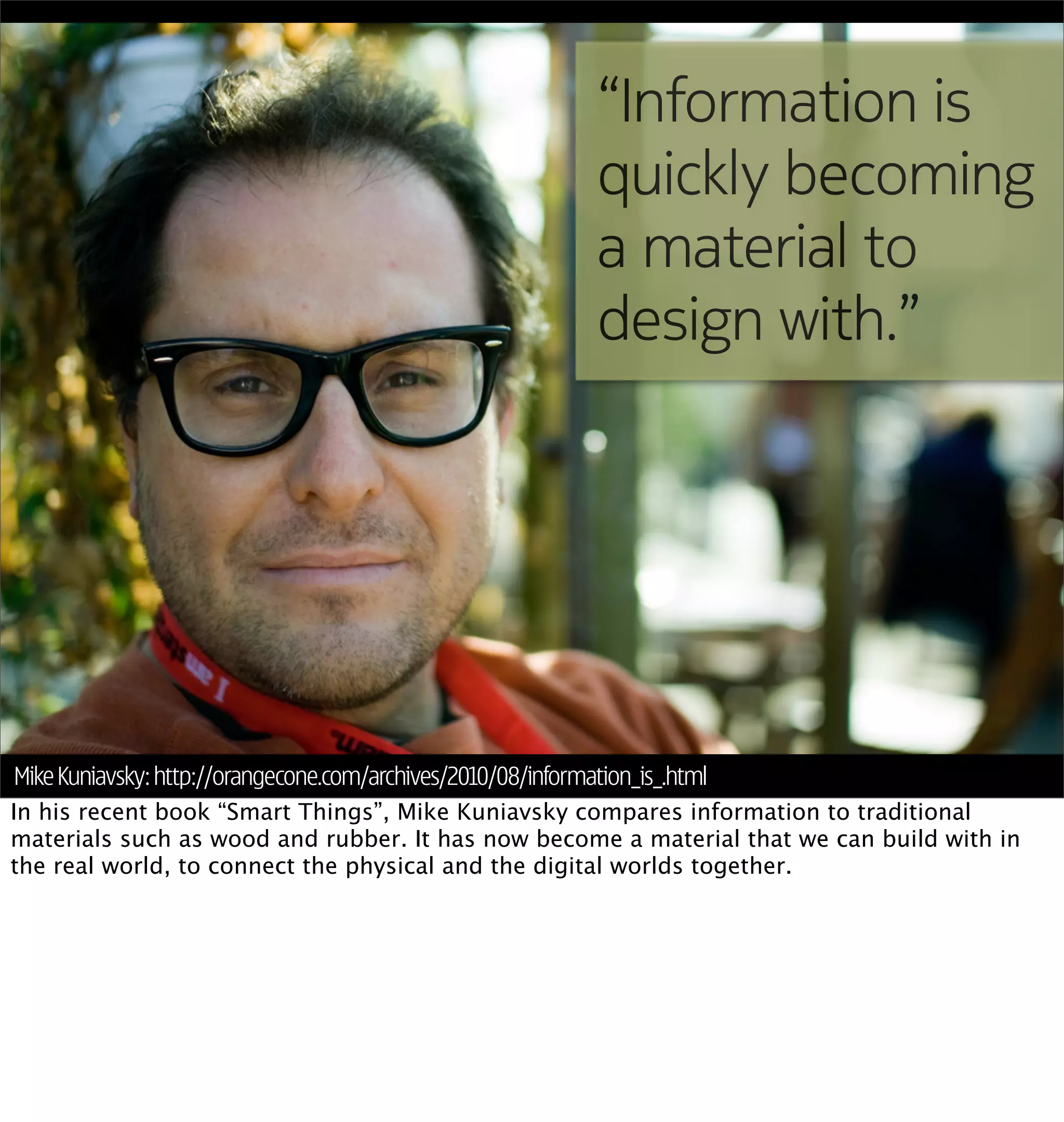 “Information is
                                                               quickly becoming
                                                               a material to
                                                               design with.”




Mike Kuniavsky: http://orangecone.com/archives/2010/08/information_is_.html
In his recent book “Smart Things”, Mike Kuniavsky compares information to traditional
materials such as wood and rubber. It has now become a material that we can build with in
the real world, to connect the physical and the digital worlds together.
 