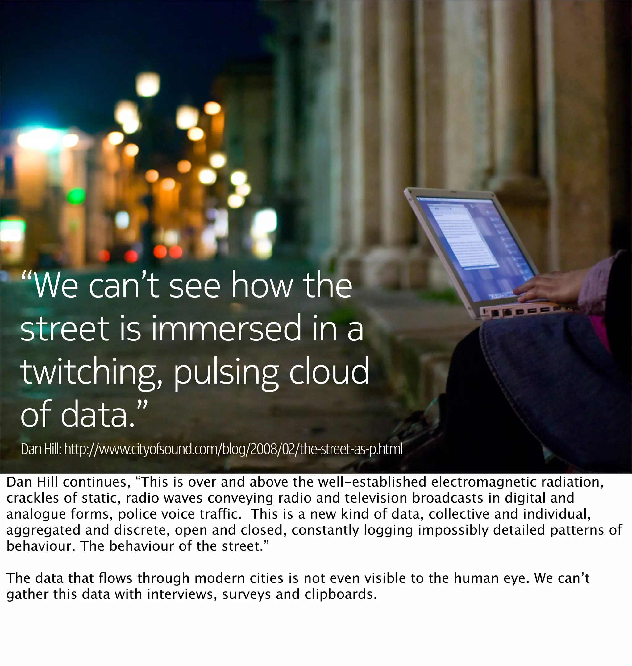 “We can’t see how the
  street is immersed in a
  twitching, pulsing cloud
  of data.”
  Dan Hill: http://www.cityofsound.com/blog/2008/02/the-street-as-p.html

Dan Hill continues, “This is over and above the well-established electromagnetic radiation,
crackles of static, radio waves conveying radio and television broadcasts in digital and
analogue forms, police voice traffic.  This is a new kind of data, collective and individual,
aggregated and discrete, open and closed, constantly logging impossibly detailed patterns of
behaviour. The behaviour of the street.”

The data that ﬂows through modern cities is not even visible to the human eye. We can’t
gather this data with interviews, surveys and clipboards.
 