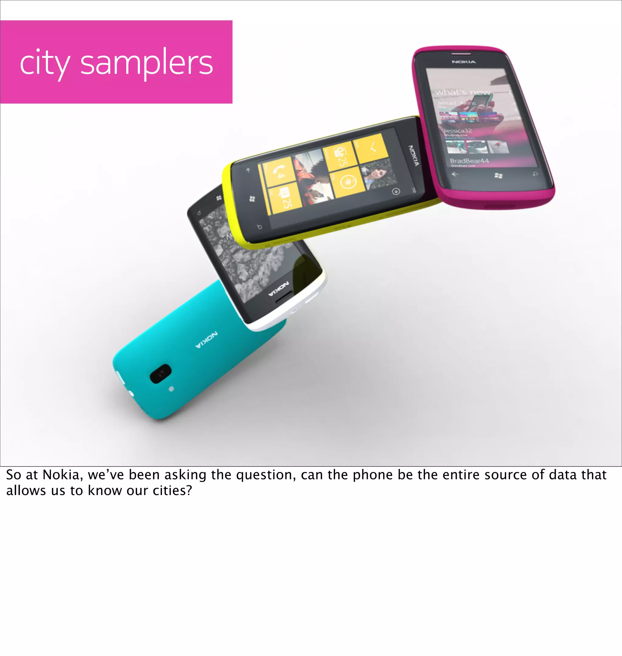 city samplers




So at Nokia, we’ve been asking the question, can the phone be the entire source of data that
allows us to know our cities?
 