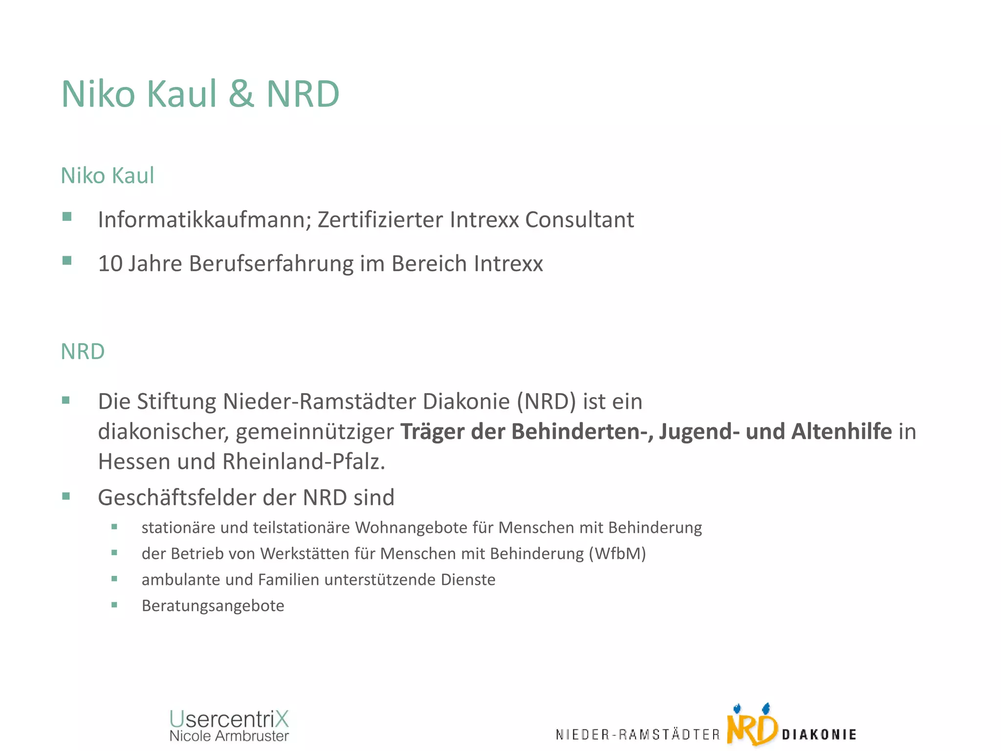 Niko Kaul & NRD
Niko Kaul
 Informatikkaufmann; Zertifizierter Intrexx Consultant
 10 Jahre Berufserfahrung im Bereich Intrexx
NRD
 Die Stiftung Nieder-Ramstädter Diakonie (NRD) ist ein
diakonischer, gemeinnütziger Träger der Behinderten-, Jugend- und Altenhilfe in
Hessen und Rheinland-Pfalz.
 Geschäftsfelder der NRD sind
 stationäre und teilstationäre Wohnangebote für Menschen mit Behinderung
 der Betrieb von Werkstätten für Menschen mit Behinderung (WfbM)
 ambulante und Familien unterstützende Dienste
 Beratungsangebote
 