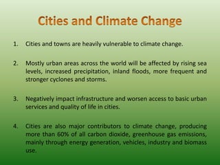 1.

Cities and towns are heavily vulnerable to climate change.

2.

Mostly urban areas across the world will be affected by rising sea
levels, increased precipitation, inland floods, more frequent and
stronger cyclones and storms.

3.

Negatively impact infrastructure and worsen access to basic urban
services and quality of life in cities.

4.

Cities are also major contributors to climate change, producing
more than 60% of all carbon dioxide, greenhouse gas emissions,
mainly through energy generation, vehicles, industry and biomass
use.

 