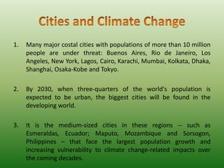 1.

Many major costal cities with populations of more than 10 million
people are under threat: Buenos Aires, Rio de Janeiro, Los
Angeles, New York, Lagos, Cairo, Karachi, Mumbai, Kolkata, Dhaka,
Shanghai, Osaka-Kobe and Tokyo.

2.

By 2030, when three-quarters of the world's population is
expected to be urban, the biggest cities will be found in the
developing world.

3.

It is the medium-sized cities in these regions -- such as
Esmeraldas, Ecuador; Maputo, Mozambique and Sorsogon,
Philippines – that face the largest population growth and
increasing vulnerability to climate change-related impacts over
the coming decades.

 