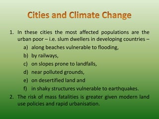 1. In these cities the most affected populations are the
urban poor – i.e. slum dwellers in developing countries –
a) along beaches vulnerable to flooding,
b) by railways,
c) on slopes prone to landfalls,
d) near polluted grounds,
e) on desertified land and
f) in shaky structures vulnerable to earthquakes.
2. The risk of mass fatalities is greater given modern land
use policies and rapid urbanisation.

 