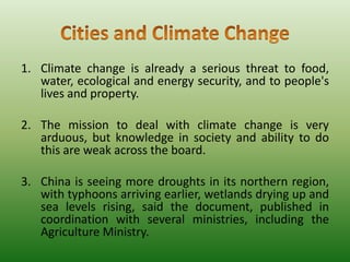 1. Climate change is already a serious threat to food,
water, ecological and energy security, and to people's
lives and property.
2. The mission to deal with climate change is very
arduous, but knowledge in society and ability to do
this are weak across the board.
3. China is seeing more droughts in its northern region,
with typhoons arriving earlier, wetlands drying up and
sea levels rising, said the document, published in
coordination with several ministries, including the
Agriculture Ministry.

 