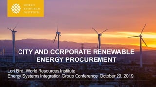 CITY AND CORPORATE RENEWABLE
ENERGY PROCUREMENT
Lori Bird, World Resources Institute
Energy Systems Integration Group Conference, October 29, 2019
 