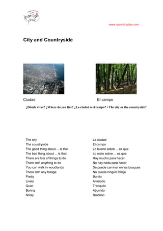 www.spanish-place.com
City and Countryside
Ciudad El campo
¿Dónde vives? ¿Where do you live? ¿La ciudad o el campo? • The city or the countryside?
The city La ciudad
The countryside El campo
The good thing about ... is that Lo bueno sobre ... es que
The bad thing about ... is that Lo malo sobre ... es que
There are lots of things to do Hay mucho para hacer
There isn't anything to do No hay nada para hacer
You can walk in woodlands Se puede caminar en los bosques
There isn't any foliage No queda ningún follaje
Pretty Bonito
Lively Animado
Quiet Tranquilo
Boring Aburrido
Noisy Ruidoso
 