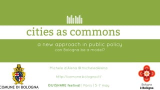 a new approach in public policy
can Bologna be a model?
cities as commons
Michele d’Alena @micheledAlena
http://comune.bologna.it/
OUISHARE festival | Paris | 5-7 may
 