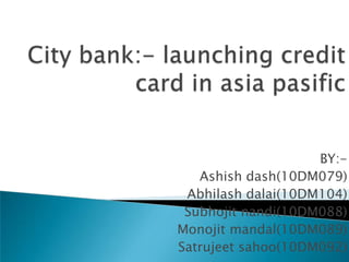 City bank:- launching credit card in asiapasific BY:-  Ashish dash(10DM079) Abhilash dalai(10DM104) Subhojit nandi(10DM088) Monojit mandal(10DM089) Satrujeet sahoo(10DM092) 