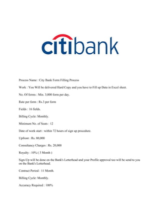 Process Name : City Bank Form Filling Process

Work : You Will be delivered Hard Copy and you have to Fill up Data in Excel sheet.

No. Of forms : Min. 3,000 form per day.

Rate per form : Rs.3 per form

Fields : 16 fields.

Billing Cycle: Monthly.

Minimum No. of Seats : 12

Date of work start : within 72 hours of sign up procedure.

Upfront : Rs. 80,000

Consultancy Charges : Rs. 20,000

Royalty : 10% ( 3 Month )

Sign-Up will be done on the Bank's Letterhead and your Profile approval too will be send to you
on the Bank's Letterhead.

Contract Period : 11 Month.

Billing Cycle: Monthly.

Accuracy Required : 100%
 