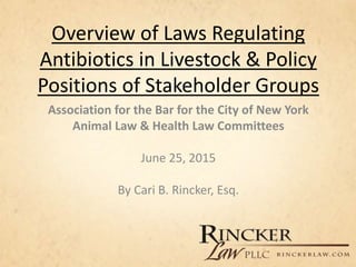 Overview of Laws Regulating
Antibiotics in Livestock & Policy
Positions of Stakeholder Groups
Association for the Bar for the City of New York
Animal Law & Health Law Committees
June 25, 2015
By Cari B. Rincker, Esq.
 