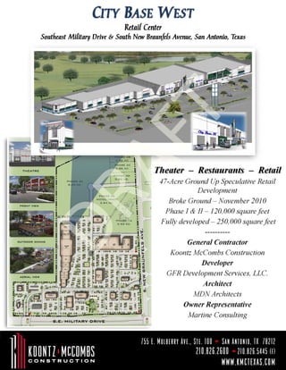 Retail Center
Southeast Military Drive & South New Braunfels Avenue, San Antonio, Texas




                                        Theater – Restaurants – Retail
                                          47-Acre Ground Up Speculative Retail
                                                      Development
                                             Broke Ground – November 2010
                                            Phase I & II – 120,000 square feet
                                          Fully developed – 250,000 square feet
                                                         ----------
                                                   General Contractor
                                             Koontz McCombs Construction
                                                        Developer
                                            GFR Development Services, LLC.
                                                        Architect
                                                     MDN Architects
                                                 Owner Representative
                                                   Martine Consulting


                                   755 E. Mulberry Ave., Ste. 100   San Antonio, TX 78212
                                                          210.826.2600 210.826.5445 (f)
                                                                    www.kmctexas.com
 