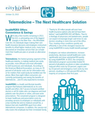 October 15, 2013

Telemedicine­– The Next Healthcare Solution
healthPERX Offers
Convenience & Savings

W

ith only a few months remaining in 2013,
the U.S. is anticipating one of the biggest
changes in the New Year – the Affordable
Care Act. As individuals begin making their own
health insurance decisions and employers restructure
benefits to offset higher medical costs, many have
discovered an innovative service that can complement their healthcare plan or provide an alternative
solution.
Telemedicine, the fastest growing segment of the
healthcare industry, is making medical care easily
accessible, more efficient and more affordable
to both businesses and individuals. According to
the American Medical Association, as many as 70
percent of all doctor visits are for information only
or for matters that could easily be handled over the
phone. More than eight million consumers are
currently participating and seeing the benefits of
telemedicine….and it’s only expected to increase.
healthPERX is a health and lifestyle benefits
program that features telemedicine as its core
benefit and offers 24/7 access to board certified
doctors in all 50 states who can diagnose and treat
patients over the phone or online, and even write
prescriptions. The convenient program is designed
to lower healthcare and prescription costs by
providing services to employers or individuals with
a low monthly fee and no medical consult fee, a
feature that sets healthPERX apart from other
telemedicine companies. In addition, this service not
only covers the employee but their immediate family.

“Twenty to 30 million people will soon have
health insurance options who did not have them
before,” said healthPERX CEO Jeff Marks. “Due to
a shortage of physicians and pediatricians, people
can expect increasingly longer wait times to see
doctors resulting in more time out of the office.
Thus, treating minor conditions quickly and
efficiently is one of the strongest reasons for
using healthPERX in every health benefit package.”
Employers can reduce absenteeism, increase
productivity, decrease overall healthcare costs
significantly and show substantial ROI quickly
by using healthPERX. In 2012, the company’s
telemedicine program successfully treated 91
percent of all patients via phone or video consultation,
reduced office visits by 53 percent, urgent care
by 23 percent and emergency room visits by nine
percent, resulting in a 100 percent ROI with the
majority of companies their first year.

 