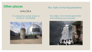 Other places
MALOKA
It´s interactive center where to
produce knowledge.
The Salto of the Tequendama
You enjoy of a natural spectacle
that will leave you stunned.
 