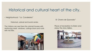 Historical and cultural heart of the city.
◦ Neighborhood “La Candelaria”
Historical, cultural and tourist center.
The Visitors can see there the colonial houses with
reinforcing mesh windows, cuttings doors and roofs
with red tiles.
El Chorro de Quevedo”
Place of recreation to listen and
enjoy the story tellers.
 