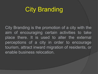 City Branding
City Branding is the promotion of a city with the
aim of encouraging certain activities to take
place there. It is used to alter the external
perceptions of a city in order to encourage
tourism, attract inward migration of residents, or
enable business relocation.
 