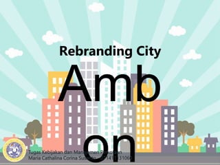 Rebranding City
Amb
on
Tugas Kebijakan dan Manajemen Perkotaan
Maria Cathalina Corina Susanto - 071411131060
 
